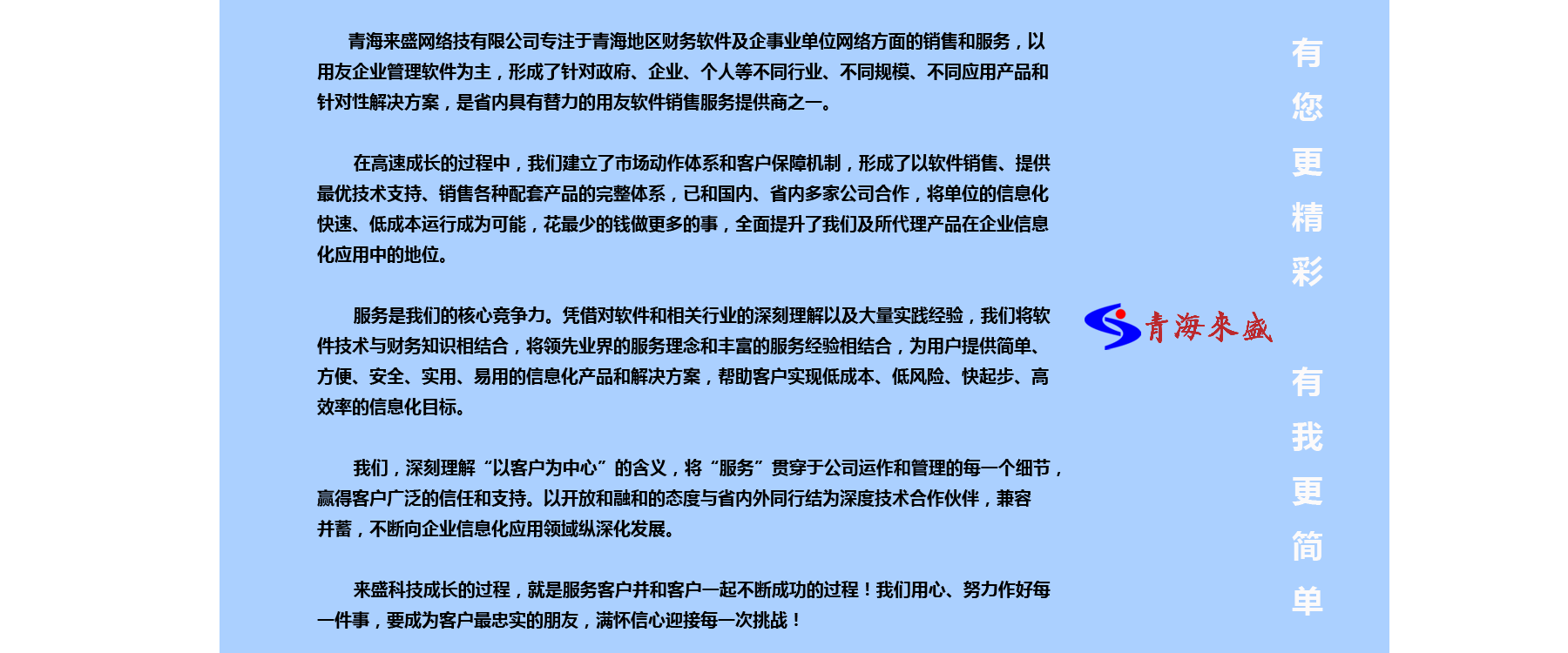 
青海来盛网络技有限公司专注于青海地区财务软件及企事业单位网络方面的销售和服务，以
用友企业管理软件为主，形成了针对政府、企业、个人等不同行业、不同规模、不同应用产品和
针对性解决方案，是省内具有替力的用友软件销售服务提供商之一。 
在高速成长的过程中，我们建立了市场动作体系和客户保障机制，形成了以软件销售、提供
最优技术支持、销售各种配套产品的完整体系，已和国内、省内多家公司合作，将单位的信息化
快速、低成本运行成为可能，花最少的钱做更多的事，全面提升了我们及所代理产品在企业信息
化应用中的地位。 
服务是我们的核心竞争力。凭借对软件和相关行业的深刻理解以及大量实践经验，我们将软
件技术与财务知识相结合，将领先业界的服务理念和丰富的服务经验相结合，为用户提供简单、
方便、安全、实用、易用的信息化产品和解决方案，帮助客户实现低成本、低风险、快起步、高
效率的信息化目标。
我们，深刻理解“以客户为中心”的含义，将“服务”贯穿于公司运作和管理的每一个细节，
赢得客户广泛的信任和支持。以开放和融和的态度与省内外同行结为深度技术合作伙伴，兼容
来盛科技成长的过程，就是服务客户并和客户一起不断成功的过程！我们用心、努力作好每
一件事，要成为客户最忠实的朋友，满怀信心迎接每一次挑战！